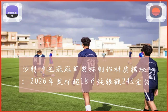 沙特沙王冠冠军奖杯制作材质揭秘：2026年奖杯超18斤纯银镀24K金打造，价值不菲