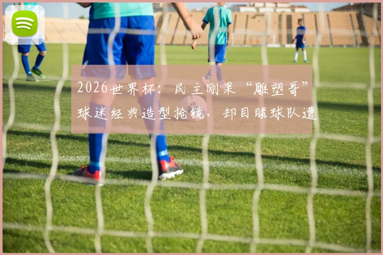 2026世界杯:民主刚果“雕塑哥”球迷经典造型抢镜,却目睹球队遭绝杀,他的真实身份与坚持揭秘