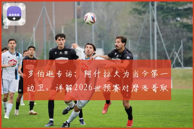 罗伯逊专访：阿什拉夫为当今第一边卫，详解2026世预赛对摩洛哥取胜信心来源与战术准备