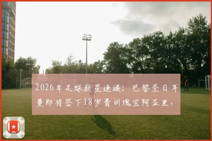 2026年足球新星速递：巴黎圣日耳曼即将签下18岁青训瑰宝阿亚里，职业合同细节前瞻