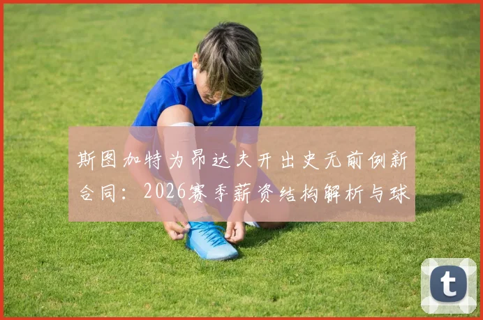 斯图加特为昂达夫开出史无前例新合同:2026赛季薪资结构解析与球队核心保留战略