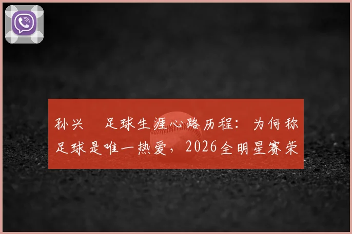 孙兴慜足球生涯心路历程:为何称足球是唯一热爱,2026全明星赛荣誉背后的故事与最新动态解读