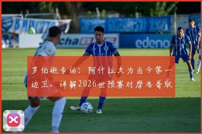 罗伯逊专访：阿什拉夫为当今第一边卫，详解2026世预赛对摩洛哥取胜信心来源与战术准备