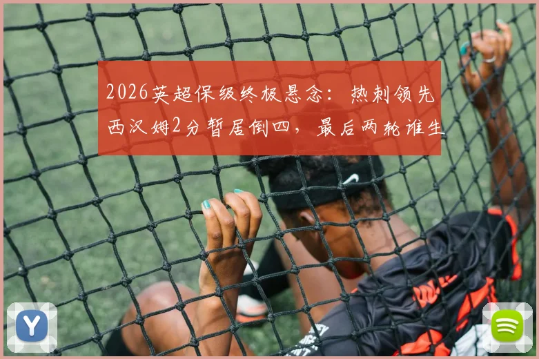 2026英超保级终极悬念:热刺领先西汉姆2分暂居倒四,最后两轮谁生谁死?(附保级形势全面解析与赛程前瞻)