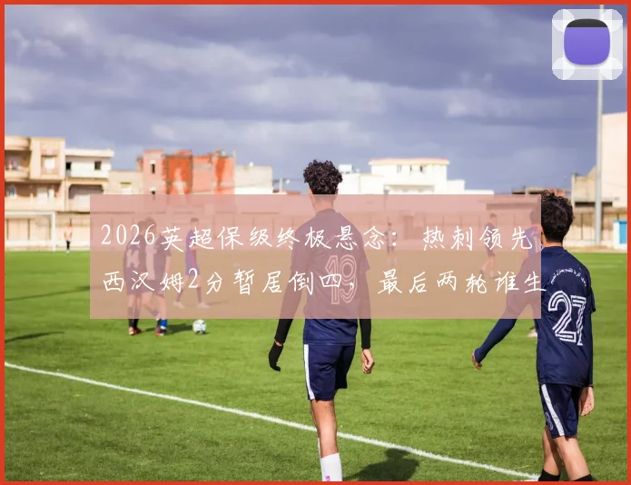 2026英超保级终极悬念：热刺领先西汉姆2分暂居倒四，最后两轮谁生谁死？（附保级形势全面解析与赛程前瞻）