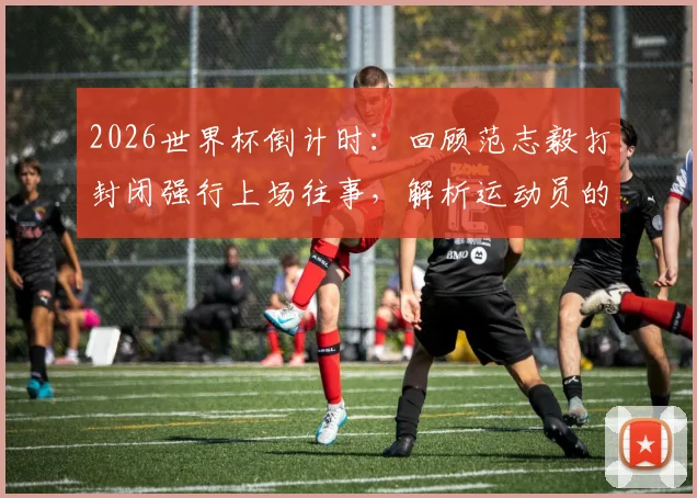 2026世界杯倒计时：回顾范志毅打封闭强行上场往事，解析运动员的拼搏精神与艰难抉择