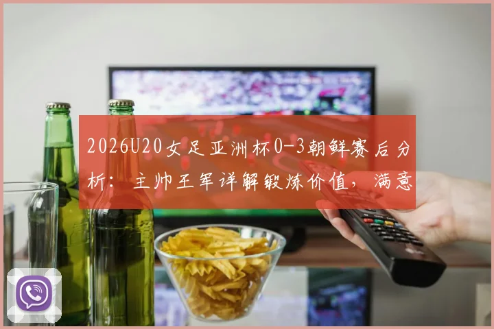 2026U20女足亚洲杯0-3朝鲜赛后分析：主帅王军详解锻炼价值，满意球员发挥并展望未来