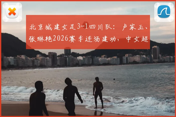 北京城建女足3-1四川队:卢家玉、张琳艳2026赛季连场建功,中女超积分榜及球员表现深度解读
