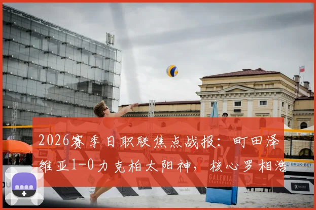 2026赛季日职联焦点战报:町田泽维亚1-0力克柏太阳神,核心罗相浩破门后遗憾伤退,球队战术解析与伤员情况汇总
