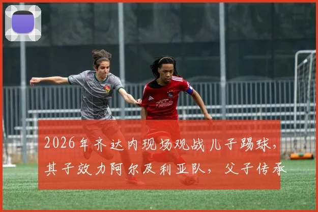 2026年齐达内现场观战儿子踢球，其子效力阿尔及利亚队，父子传承引关注！