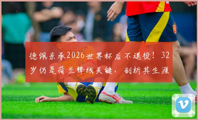 德佩亲承2026世界杯后不退役!32岁仍是荷兰锋线关键,剖析其生涯现状与未来价值
