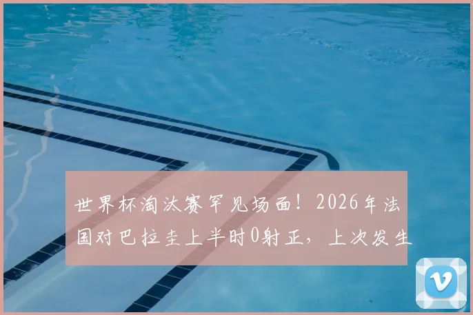 世界杯淘汰赛罕见场面！2026年法国对巴拉圭上半时0射正，上次发生要追溯到06年法巴大战深度解读