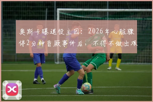 奥斯卡曝退役主因：2026年心脏骤停2分钟昏厥事件后，不得不做出艰难选择