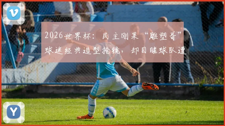 2026世界杯：民主刚果“雕塑哥”球迷经典造型抢镜，却目睹球队遭绝杀，他的真实身份与坚持揭秘