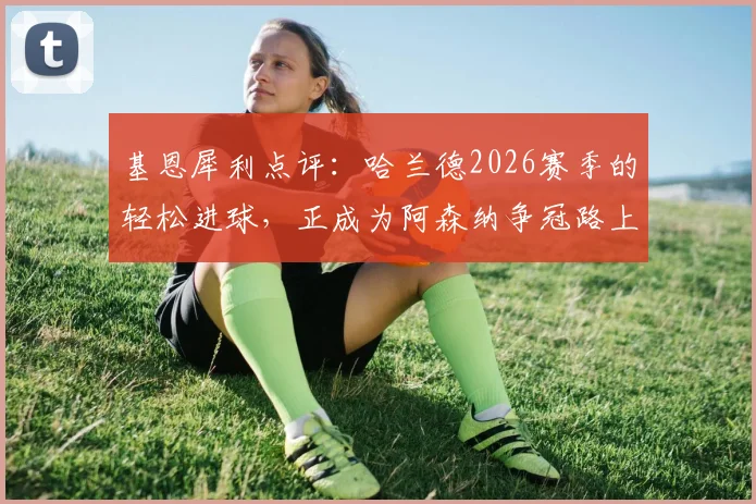 基恩犀利点评:哈兰德2026赛季的轻松进球,正成为阿森纳争冠路上的最大心理障碍
