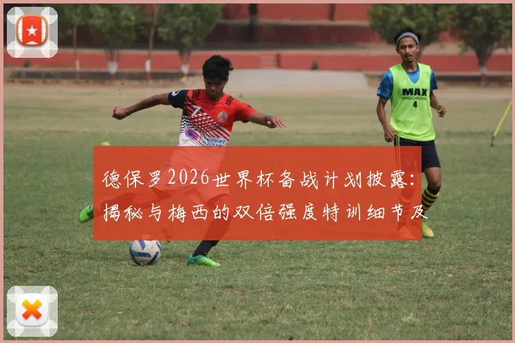 德保罗2026世界杯备战计划披露：揭秘与梅西的双倍强度特训细节及阿根廷队最新动态