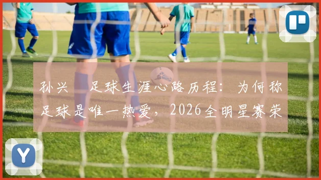 孙兴慜足球生涯心路历程：为何称足球是唯一热爱，2026全明星赛荣誉背后的故事与最新动态解读
