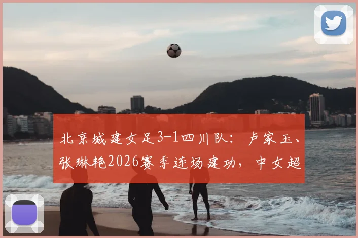 北京城建女足3-1四川队：卢家玉、张琳艳2026赛季连场建功，中女超积分榜及球员表现深度解读