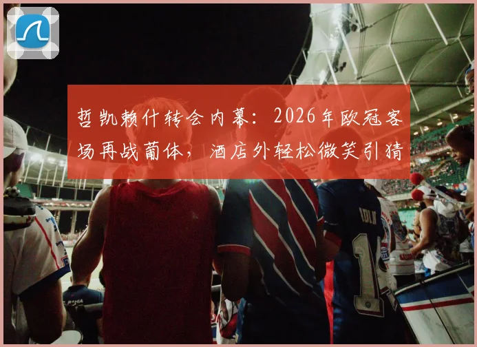 哲凯赖什转会内幕：2026年欧冠客场再战葡体，酒店外轻松微笑引猜测，附对阵老东家历史全记录