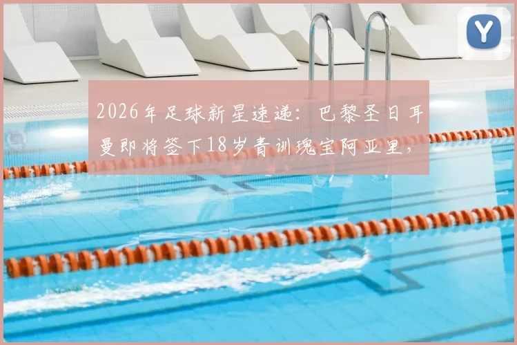 2026年足球新星速递:巴黎圣日耳曼即将签下18岁青训瑰宝阿亚里,职业合同细节前瞻