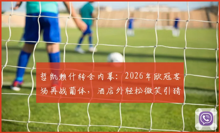 哲凯赖什转会内幕:2026年欧冠客场再战葡体,酒店外轻松微笑引猜测,附对阵老东家历史全记录