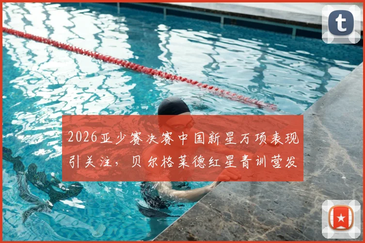2026亚少赛决赛中国新星万项表现引关注，贝尔格莱德红星青训营发声力挺，详解其场上位置与未来前景