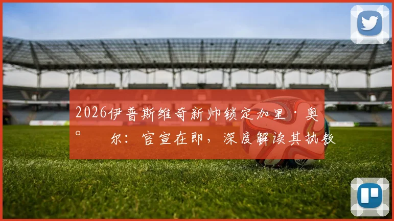 2026伊普斯维奇新帅锁定加里·奥尼尔：官宣在即，深度解读其执教前景与球队未来计划