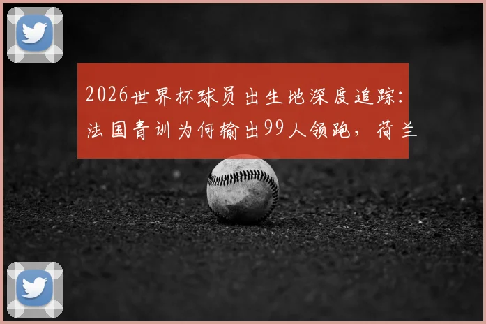 2026世界杯球员出生地深度追踪：法国青训为何输出99人领跑，荷兰德国海外兵团揭秘