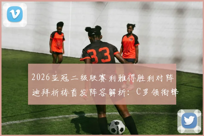 2026亚冠二级联赛利雅得胜利对阵迪拜祈祷首发阵容解析：C罗领衔锋线，菲利克斯核心出战