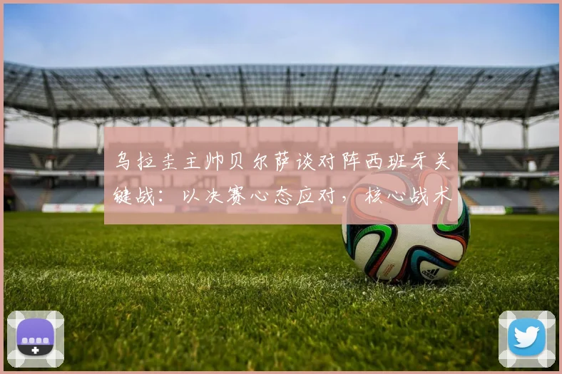 乌拉圭主帅贝尔萨谈对阵西班牙关键战:以决赛心态应对,核心战术是限制对手球权