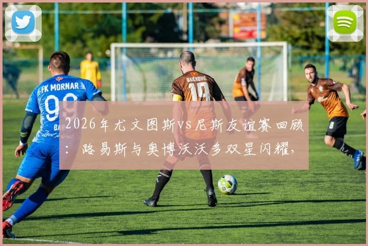 2026年尤文图斯vs尼斯友谊赛回顾:路易斯与奥博沃沃多双星闪耀,斑马军团2-0告捷
