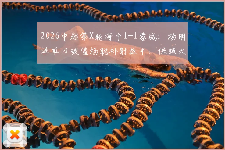 2026中超第X轮海牛1-1蓉城：杨明洋单刀破僵杨聪补射扳平，保级大战激烈纷呈