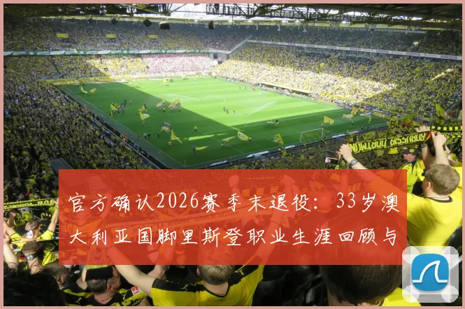 官方确认2026赛季末退役：33岁澳大利亚国脚里斯登职业生涯回顾与未来展望，附其国家队高光时刻解析