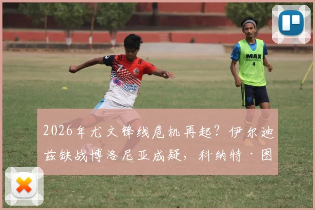 2026年尤文锋线危机再起?伊尔迪兹缺战博洛尼亚成疑,科纳特·图拉姆复出时间点解析