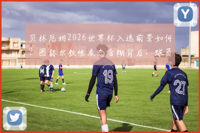 贝林厄姆2026世界杯入选前景如何？图赫尔教练表态含糊背后，球员需满足三个关键条件