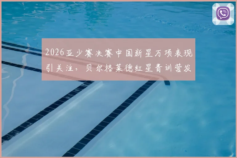 2026亚少赛决赛中国新星万项表现引关注，贝尔格莱德红星青训营发声力挺，详解其场上位置与未来前景