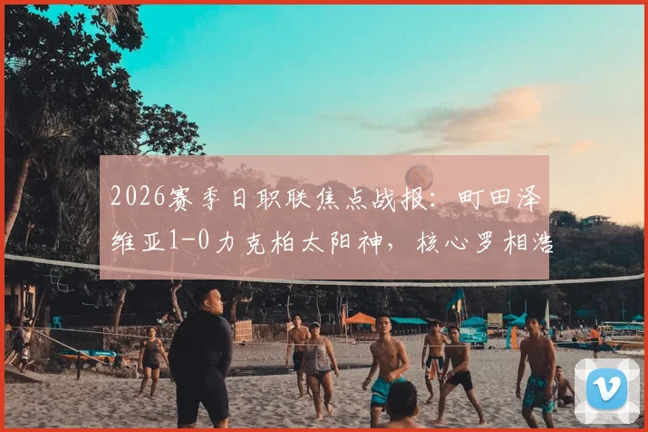 2026赛季日职联焦点战报：町田泽维亚1-0力克柏太阳神，核心罗相浩破门后遗憾伤退，球队战术解析与伤员情况汇总