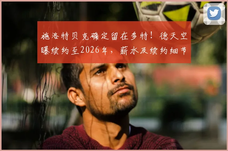 施洛特贝克确定留在多特!德天空曝续约至2026年,薪水及续约细节解读