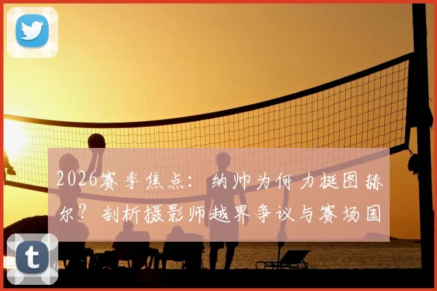 2026赛季焦点：纳帅为何力挺图赫尔？剖析摄影师越界争议与赛场国歌仪式的神圣规则