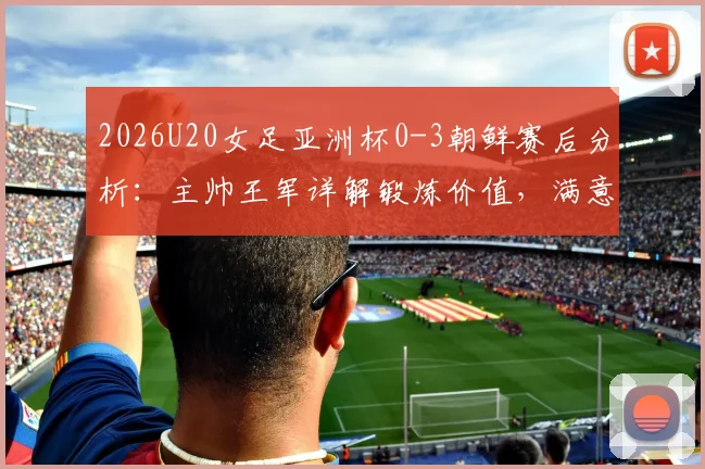 2026U20女足亚洲杯0-3朝鲜赛后分析：主帅王军详解锻炼价值，满意球员发挥并展望未来