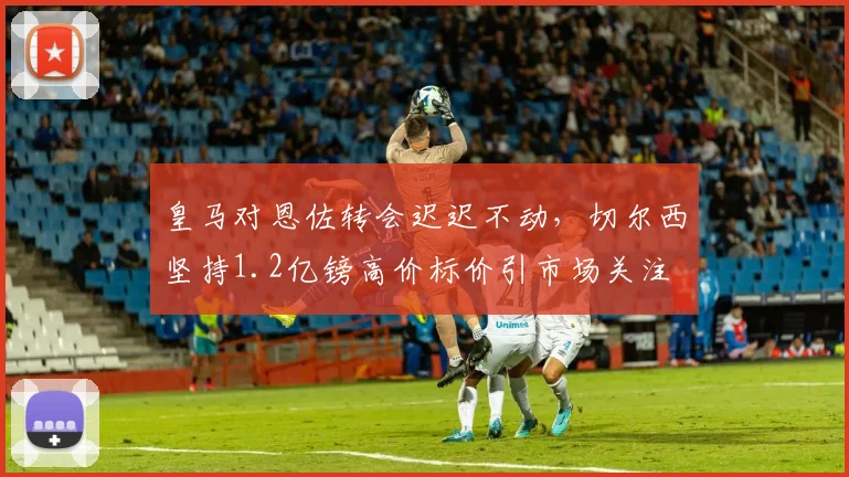 皇马对恩佐转会迟迟不动，切尔西坚持1.2亿镑高价标价引市场关注