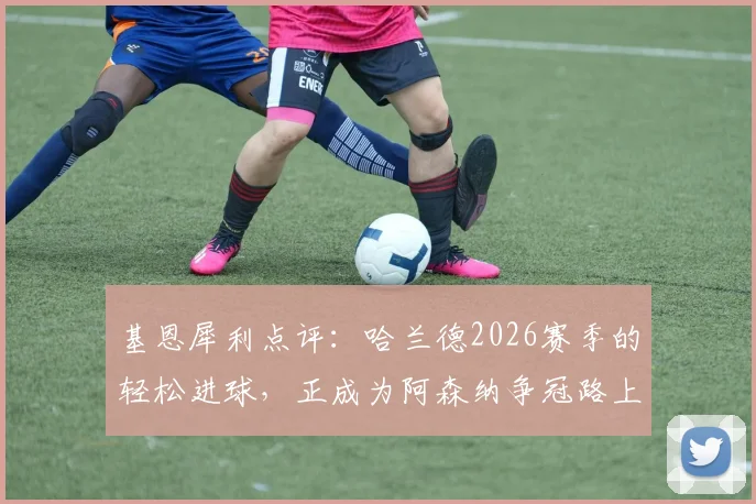 基恩犀利点评：哈兰德2026赛季的轻松进球，正成为阿森纳争冠路上的最大心理障碍