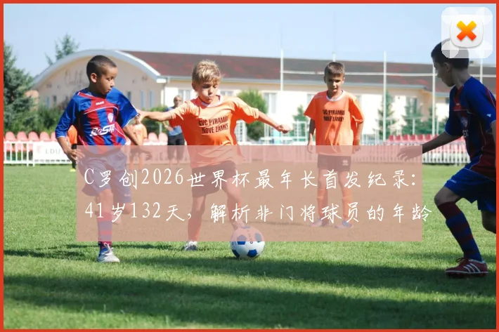 C罗创2026世界杯最年长首发纪录：41岁132天，解析非门将球员的年龄极限与竞技状态保持