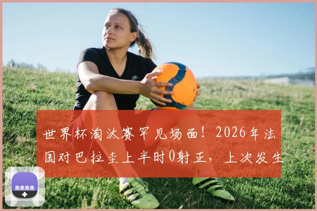 世界杯淘汰赛罕见场面!2026年法国对巴拉圭上半时0射正,上次发生要追溯到06年法巴大战深度解读