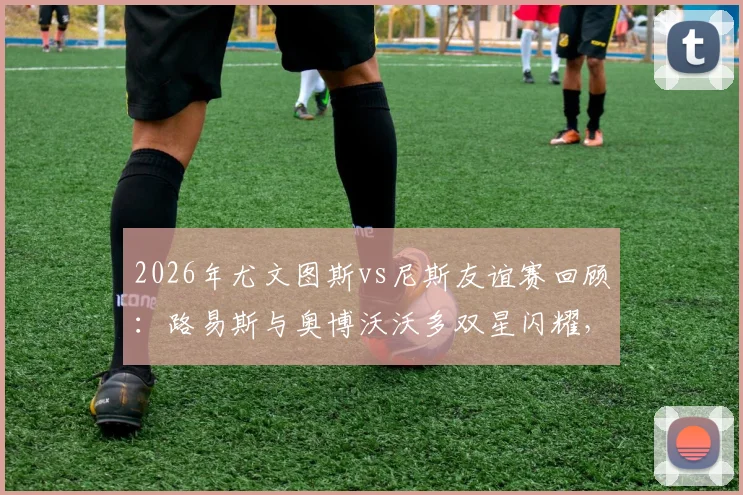 2026年尤文图斯vs尼斯友谊赛回顾：路易斯与奥博沃沃多双星闪耀，斑马军团2-0告捷