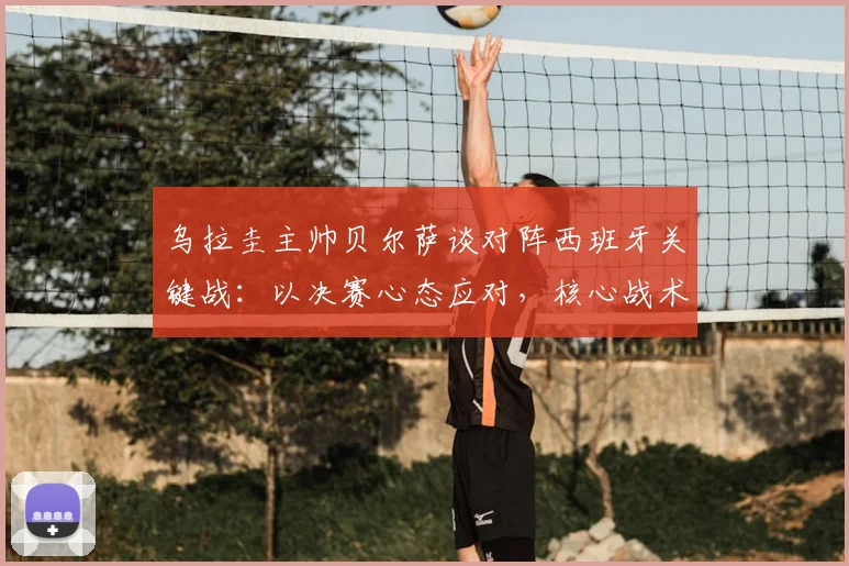 乌拉圭主帅贝尔萨谈对阵西班牙关键战：以决赛心态应对，核心战术是限制对手球权