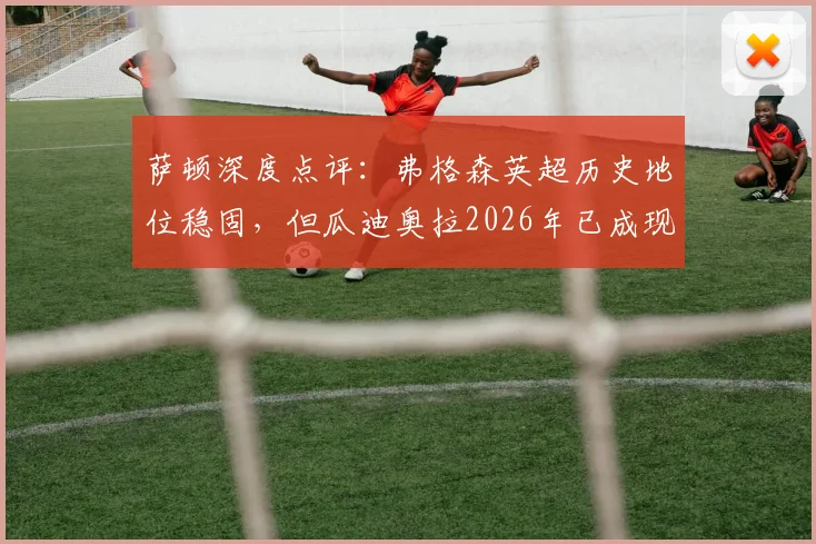 萨顿深度点评:弗格森英超历史地位稳固,但瓜迪奥拉2026年已成现象级革新者