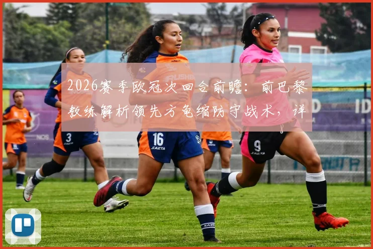 2026赛季欧冠次回合前瞻：前巴黎教练解析领先方龟缩防守战术，详解精彩纷呈对决看点