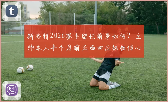 斯洛特2026赛季留任前景如何？主帅本人半个月前正面回应执教信心与原因