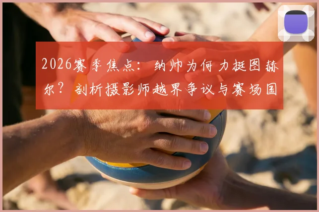 2026赛季焦点：纳帅为何力挺图赫尔？剖析摄影师越界争议与赛场国歌仪式的神圣规则